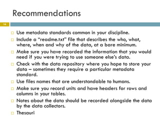 Recommendations
16


        Use metadata standards common in your discipline.
        Include a “readme.txt” file that describes the who, what,
         where, when and why of the data, at a bare minimum.
        Make sure you have recorded the information that you would
         need if you were trying to use someone else’s data.
        Check with the data repository where you hope to store your
         data – sometimes they require a particular metadata
         standard.
        Use files names that are understandable to humans.
        Make sure you record units and have headers for rows and
         columns in your tables.
        Notes about the data should be recorded alongside the data
         by the data collectors.
        Thesauri
 