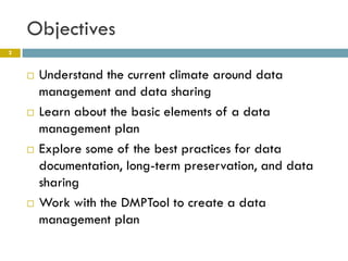 Objectives
2



       Understand the current climate around data
        management and data sharing
       Learn about the basic elements of a data
        management plan
       Explore some of the best practices for data
        documentation, long-term preservation, and data
        sharing
       Work with the DMPTool to create a data
        management plan
 