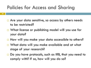 Policies for Access and Sharing
20



        Are your data sensitive, so access by others needs
         to be restricted?
        What license or publishing model will you use for
         your data?
        How will you make your data accessible to others?
        What data will you make available and at what
         stage of your research?
        Do you have protocols, such as IRB, that you need to
         comply with? If so, how will you do so?
 