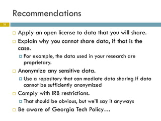 Recommendations
21


        Apply an open license to data that you will share.
        Explain why you cannot share data, if that is the
         case.
          Forexample, the data used in your research are
           proprietary.
        Anonymize any sensitive data.
          Use a repository that can mediate data sharing if data
           cannot be sufficiently anonymized
        Comply with IRB restrictions.
          That   should be obvious, but we’ll say it anyways
        Be aware of Georgia Tech Policy…
 