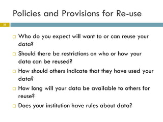 Policies and Provisions for Re-use
23



        Who do you expect will want to or can reuse your
         data?
        Should there be restrictions on who or how your
         data can be reused?
        How should others indicate that they have used your
         data?
        How long will your data be available to others for
         reuse?
        Does your institution have rules about data?
 