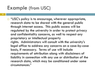 Example (from USC)
25


        “USC’s policy is to encourage, wherever appropriate,
         research data to be shared with the general public
         through internet access. This public access will be
         regulated by the university in order to protect privacy
         and confidentiality concerns, as well to respect any
         proprietary or intellectual property
         rights. Administrators will consult with the university’s
         legal office to address any concerns on a case-by-case
         basis, if necessary. Terms of use will include
         requirements of attribution along with disclaimers of
         liability in connection with any use or distribution of the
         research data, which may be conditioned under some
         circumstances.”
 