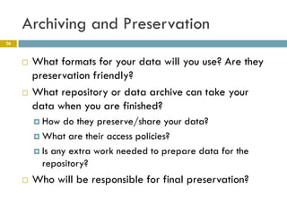 Archiving and Preservation
26



        What formats for your data will you use? Are they
         preservation friendly?
        What repository or data archive can take your
         data when you are finished?
          How  do they preserve/share your data?
          What are their access policies?

          Is any extra work needed to prepare data for the
           repository?
        Who will be responsible for final preservation?
 
