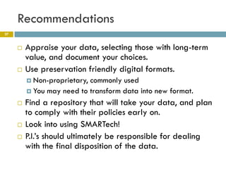 Recommendations
27


        Appraise your data, selecting those with long-term
         value, and document your choices.
        Use preservation friendly digital formats.
          Non-proprietary,commonly used
          You may need to transform data into new format.

        Find a repository that will take your data, and plan
         to comply with their policies early on.
        Look into using SMARTech!
        P.I.’s should ultimately be responsible for dealing
         with the final disposition of the data.
 