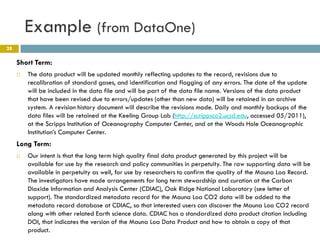 Example (from DataOne)
28

     Short Term:
        The data product will be updated monthly reflecting updates to the record, revisions due to
         recalibration of standard gases, and identification and flagging of any errors. The date of the update
         will be included in the data file and will be part of the data file name. Versions of the data product
         that have been revised due to errors/updates (other than new data) will be retained in an archive
         system. A revision history document will describe the revisions made. Daily and monthly backups of the
         data files will be retained at the Keeling Group Lab (http://scrippsco2.ucsd.edu, accessed 05/2011),
         at the Scripps Institution of Oceanography Computer Center, and at the Woods Hole Oceanographic
         Institution’s Computer Center.
     Long Term:
        Our intent is that the long term high quality final data product generated by this project will be
         available for use by the research and policy communities in perpetuity. The raw supporting data will be
         available in perpetuity as well, for use by researchers to confirm the quality of the Mauna Loa Record.
         The investigators have made arrangements for long term stewardship and curation at the Carbon
         Dioxide Information and Analysis Center (CDIAC), Oak Ridge National Laboratory (see letter of
         support). The standardized metadata record for the Mauna Loa CO2 data will be added to the
         metadata record database at CDIAC, so that interested users can discover the Mauna Loa CO2 record
         along with other related Earth science data. CDIAC has a standardized data product citation including
         DOI, that indicates the version of the Mauna Loa Data Product and how to obtain a copy of that
         product.
 