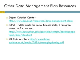 Other Data Management Plan Resources
41



         Digital Curation Centre -
          http://www.dcc.ac.uk/resources/data-management-plans
         ICPSR – while made for Social Science data, it has great
          resources for anyone:
          http://www.icpsr.umich.edu/icpsrweb/content/datamanage
          ment/dmp/plan.html
         UK Data Archive - http://www.data-
          archive.ac.uk/media/2894/managingsharing.pdf
 