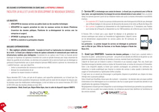 DES DIZAINES D’EXPÉRIMENTATIONS EN COURS DANS LA MÉTROPOLE LYONNAISE

FACILITER LA VILLE ET LA VIE EN DÉVELOPPANT DE NOUVEAUX SERVICES
LES OBJECTIFS
•	 DÉVELOPPER de nouveaux services aux publics basés sur des nouvelles technologies
•	 DÉVELOPPER les supports permettant de créer les nouveaux services de demain (Plateforme
d’ouverture des données publiques, Plateforme de co-développement de services avec les
entreprises et usagers)
•	 OPTIMISER le pilotage de la ville
•	 INCITER la créativité et la participation citoyenne

QUELQUES EXPÉRIMENTATIONS :

1 - Des capteurs urbains innovants : l’exemple de GrizzLY ou l’optimisation du traitement hivernal
de la voirie : Le Grand Lyon a déployé un réseau de capteurs autonomes et communicants pour rendre ses
infrastructures routières plus intelligentes. L’installation de ces capteurs sans fil dans la chaussée permet
d’anticiper et d’optimiser les opérations d’entretien de la voirie en période hivernale avec l’enjeu notamment de
réduire les quantités de sel utilisées. Les directions de la propreté et de la voirie du Grand Lyon ont développé un
partenariat d’expérimentation avec la jeune entreprise lyonnaise HIKOB, destiné à optimiser les interventions de
« viabilité hivernale » avec pour objectif de :
•	 limiter la consommation des ressources et maîtriser les coûts
•	 diminuer les consommations de sel
•	 optimiser les moyens humains et matériels.
Depuis décembre 2012, 9 sites, soit près de 60 capteurs, sont aujourd’hui opérationnels, sur le Grand Lyon. Ces
capteurs mesurent divers paramètres (températures, humidité, point de rosée) afin de comparer les mesures avec
les données issues des modélisations météorologiques. Le test est réalisé sur les saisons hivernales 2012-2013
et 2013-2014 avec des résultats attendus en mars 2014.
Les partenaires : Hikob, Grand Lyon, Région Rhône Alpes, dans le cadre du dispositif régional INNOV’R.

p.10

2 - Services NFC, la technologie sans contact de demain : Le Grand Lyon, en partenariat avec la Ville de
Lyon, lance une expérimentation d’un bouquet de services dématérialisés et sans contact. Dans un premier
temps, les lyonnais pourront à partir de leur téléphone mobile avoir accès à certaines informations et possibilités
d’actions :
•	 D’ici septembre 2013, l’accès à un parcours de découverte des sites historiques de la Ville de Lyon, développé
avec le Musée Gadagne et à des parcours de découvertes des œuvres et de visites au Musée des Beaux Arts
•	 Dès à présent, le paiement du stationnement en ville (expérimentation sur 12 horodateurs avec Parkéon
sur le secteur de la Presqu’île, et déploiement sur les 1500 horodateurs de la Ville de Lyon à horizon 2014)
A l’horizon 2014, le Grand Lyon a pour objectif de déployer et de généraliser les
services numériques sans contact sur l’ensemble de l’agglomération. L’objectif à terme
est de dématérialiser progressivement les services publics des 58 communes de
l’agglomération.
Les partenaires : Le premier bouquet de services est développé en partenariat
avec la Ville de Lyon, l’Office de Tourisme, et les Musées Gadagne et Musée des
Beaux Arts.

3 - Grand Lyon SMARTDATA : l’ouverture des données publiques. Le Grand Lyon a souhaité mettre à
disposition du public - professionnel ou particulier - une partie de ses données de référence et de gestion sur une
plateforme expérimentale de diffusion de données et services, nommée Grand Lyon Smartdata.
L’objectif du Grand Lyon est d’abord le soutien à l’innovation et aux nouveaux usages. Pour cela, Grand Lyon
Smartdata envisage les données comme un moteur de l’économie locale, un vecteur de croissance et d’innovation.
Grâce à des dispositifs adaptés, le Grand Lyon souhaite accompagner ses partenaires (les communes, les
entreprises, le monde académique) pour favoriser la création des services à valeur ajoutée à destination des
usagers et l’enrichissement ou l’optimisation d’offres actuelles.
Il s’agit aussi sur un second axe d’encourager la participation citoyenne en permettant aux citoyens de mieux
interagir avec la puissance publique.
Grâce à Grand Lyon SmartData, chacun peut, dès à présent « consommer » les données dans son propre système
d’information en les téléchargeant ou en se connectant à des flux Le projet garanti l’actualité des données et une
simplification des opérations d’intégrations.
Réciproquement, le Grand Lyon met à disposition ce socle technique et fonctionnel pour permettre à ses partenaires
Données ouvertes :
d’offrir à leur tour au public leurs propres données. Lesofficiel de pourront donc bénéficier de l’architecture et
lancement entreprises
des services existants.

 