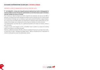 DES DIZAINES D’EXPÉRIMENTATIONS EN COURS DANS LA MÉTROPOLE LYONNAISE
RENFORCER LA CAPACITÉ D’INNOVATION DES ACTEURS DU TERRITOIRE (SUITE)

3 - Le Living Lab : Le living Lab un dispositif partenarial public/privé qui facilite le développement de
nouveaux produits et services ainsi que leur expérimentation sur le territoire lyonnais auprès d’utilisateurs
tests pour accélérer leur mise sur le marché.
Pour le Grand Lyon, l’objectif principal est de mettre à disposition des entreprises, des start-up et des PME en
particulier, les conditions pour innover, développer de nouveaux services et favoriser leur accès au marché. Autant
lieu d’animation et d’échanges pour les entreprises et autres parties prenantes (chercheurs, usagers, étudiants,
etc.), que lieu d’accès aux données urbaines, Lyon Urban Data est un laboratoire urbain à grande échelle, avec pour
vocation de faire émerger, par les entreprises du territoire et pour ses habitants, les services de demain.
Lieu d’expérimentation, Lyon Urban Data est la plateforme d’innovation et de création de nouveaux services à
partir des données.
2 espaces de travail seront inaugurés fin 2013 : le ShowRoom (ouvert au public) et un espace de Co-working
(réservé aux entreprises et aux porteurs de projet).
Partenaires : VEOLIA Environnement, SFR, EDF, les Pôles de compétitivité Imaginove et Lyon Urban Truck and Bus,
le Cluster EDIT et le labex « Intelligence des Mondes Urbains » (IMU) qui rassemble plus de 25 laboratoires de
recherche multidisciplinaires autour des problématiques urbaines.

p.16

 