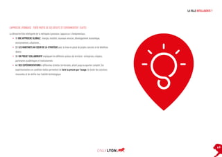 LA VILLE INTELLIGENTE ?

L’APPROCHE LYONNAISE : TIRER PARTIE DE SES ATOUTS ET EXPÉRIMENTER ! (SUITE)
La démarche Ville intelligente de la métropole Lyonnaise s’appuie sur 4 fondamentaux :
•	 1/ UNE APPROCHE GLOBALE : énergie, mobilité, nouveaux services, développement économique,
environnement, urbanisme…
•	 2 / LES HABITANTS AU CŒUR DE LA STRATÉGIE avec la mise en place de projets concrets et de bénéfices
directs
•	 3 / UN PROJET COLLABORATIF impliquant les différents acteurs du territoire : entreprises, citoyens,
partenaires académiques et institutionnels
•	 4 / DES EXPÉRIMENTATIONS à différentes échelles territoriales, allant jusqu’au quartier complet. Ces
expérimentations en condition réelles permettent de faire la preuve par l’usage, de tester des solutions
innovantes et de vérifier leur fiabilité technologique.

p.5

 