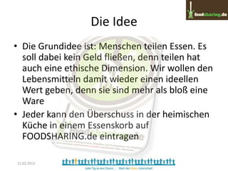 Die Idee
• Die Grundidee ist: Menschen teilen Essen. Es
  soll dabei kein Geld fließen, denn teilen hat
  auch eine ethische Dimension. Wir wollen den
  Lebensmitteln damit wieder einen ideellen
  Wert geben, denn sie sind mehr als bloß eine
  Ware
• Jeder kann den Überschuss in der heimischen
  Küche in einem Essenskorb auf
  FOODSHARING.de eintragen

21.02.2013
 