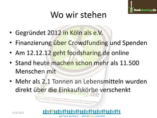 Wo wir stehen
• Gegründet 2012 in Köln als e.V.
• Finanzierung über Crowdfunding und Spenden
• Am 12.12.12 geht foodsharing.de online
• Stand heute machen schon mehr als 11.500
  Menschen mit
• Mehr als 2,1 Tonnen an Lebensmitteln wurden
  direkt über die Einkaufskörbe verschenkt


    21.02.2013
 