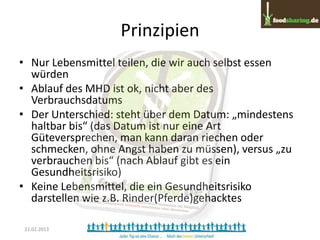 Prinzipien
• Nur Lebensmittel teilen, die wir auch selbst essen
  würden
• Ablauf des MHD ist ok, nicht aber des
  Verbrauchsdatums
• Der Unterschied: steht über dem Datum: „mindestens
  haltbar bis“ (das Datum ist nur eine Art
  Güteversprechen, man kann daran riechen oder
  schmecken, ohne Angst haben zu müssen), versus „zu
  verbrauchen bis“ (nach Ablauf gibt es ein
  Gesundheitsrisiko)
• Keine Lebensmittel, die ein Gesundheitsrisiko
  darstellen wie z.B. Rinder(Pferde)gehacktes

 21.02.2013
 