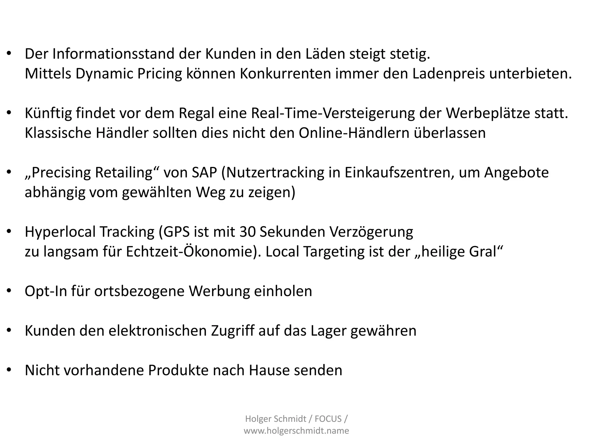• Der Informationsstand der Kunden in den Läden steigt stetig.
  Mittels Dynamic Pricing können Konkurrenten immer den Ladenpreis unterbieten.

• Künftig findet vor dem Regal eine Real-Time-Versteigerung der Werbeplätze statt.
  Klassische Händler sollten dies nicht den Online-Händlern überlassen

• „Precising Retailing“ von SAP (Nutzertracking in Einkaufszentren, um Angebote
  abhängig vom gewählten Weg zu zeigen)

• Hyperlocal Tracking (GPS ist mit 30 Sekunden Verzögerung
  zu langsam für Echtzeit-Ökonomie). Local Targeting ist der „heilige Gral“

• Opt-In für ortsbezogene Werbung einholen

• Kunden den elektronischen Zugriff auf das Lager gewähren

• Nicht vorhandene Produkte nach Hause senden

                                   Holger Schmidt / FOCUS /
                                   www.holgerschmidt.name
 