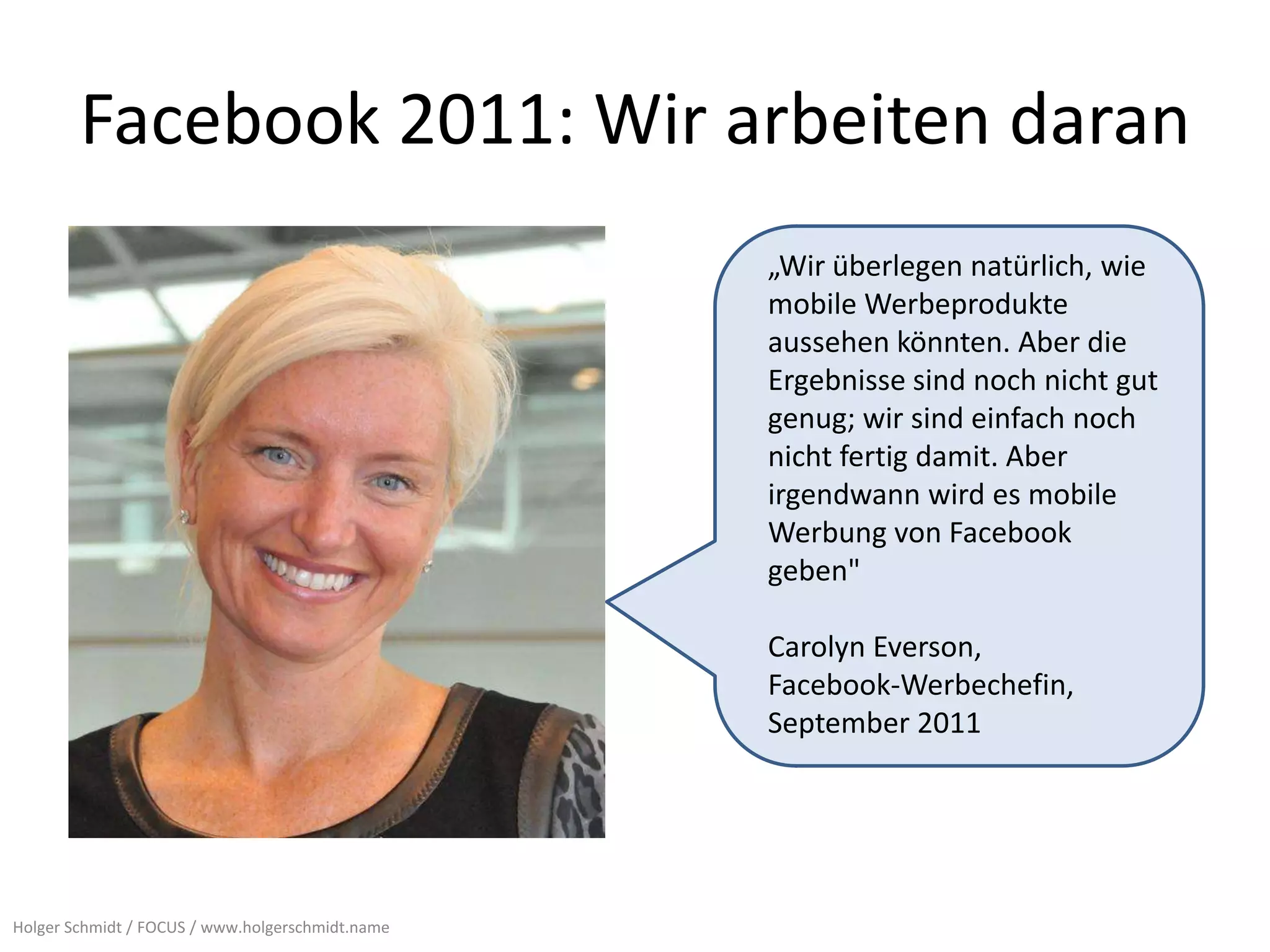 Facebook 2011: Wir arbeiten daran
                                                  „Wir überlegen natürlich, wie
                                                  mobile Werbeprodukte
                                                  aussehen könnten. Aber die
                                                  Ergebnisse sind noch nicht gut
                                                  genug; wir sind einfach noch
                                                  nicht fertig damit. Aber
                                                  irgendwann wird es mobile
                                                  Werbung von Facebook
                                                  geben"

                                                  Carolyn Everson,
                                                  Facebook-Werbechefin,
                                                  September 2011




Holger Schmidt / FOCUS / www.holgerschmidt.name
 