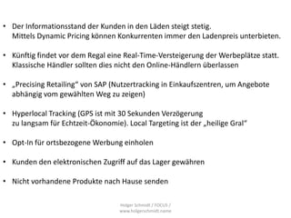 • Der Informationsstand der Kunden in den Läden steigt stetig.
  Mittels Dynamic Pricing können Konkurrenten immer den Ladenpreis unterbieten.

• Künftig findet vor dem Regal eine Real-Time-Versteigerung der Werbeplätze statt.
  Klassische Händler sollten dies nicht den Online-Händlern überlassen

• „Precising Retailing“ von SAP (Nutzertracking in Einkaufszentren, um Angebote
  abhängig vom gewählten Weg zu zeigen)

• Hyperlocal Tracking (GPS ist mit 30 Sekunden Verzögerung
  zu langsam für Echtzeit-Ökonomie). Local Targeting ist der „heilige Gral“

• Opt-In für ortsbezogene Werbung einholen

• Kunden den elektronischen Zugriff auf das Lager gewähren

• Nicht vorhandene Produkte nach Hause senden

                                   Holger Schmidt / FOCUS /
                                   www.holgerschmidt.name
 