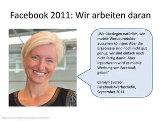 Facebook 2011: Wir arbeiten daran
                                                  „Wir überlegen natürlich, wie
                                                  mobile Werbeprodukte
                                                  aussehen könnten. Aber die
                                                  Ergebnisse sind noch nicht gut
                                                  genug; wir sind einfach noch
                                                  nicht fertig damit. Aber
                                                  irgendwann wird es mobile
                                                  Werbung von Facebook
                                                  geben"

                                                  Carolyn Everson,
                                                  Facebook-Werbechefin,
                                                  September 2011




Holger Schmidt / FOCUS / www.holgerschmidt.name
 