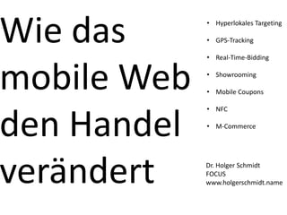 Wie das      • Hyperlokales Targeting

             • GPS-Tracking

             • Real-Time-Bidding



mobile Web   • Showrooming

             • Mobile Coupons

             • NFC


den Handel   • M-Commerce




verändert    Dr. Holger Schmidt
             FOCUS
             www.holgerschmidt.name
 