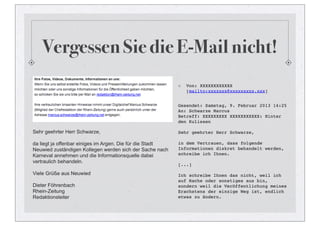 Vergessen Sie die E-Mail nicht!
                                                              Von: XXXXXXXXXXXX
                                                              [mailto:xxxxxxx@xxxxxxxxx.xxx]


                                                           Gesendet: Samstag, 9. Februar 2013 14:25
                                                           An: Schwarze Marcus
                                                           Betreff: XXXXXXXXX XXXXXXXXXXX: Hinter
                                                           den Kulissen

Sehr geehrter Herr Schwarze,                               Sehr geehrter Herr Schwarze,

da liegt ja offenbar einiges im Argen. Die für die Stadt   in dem Vertrauen, dass folgende
Neuwied zuständigen Kollegen werden sich der Sache nach    Informationen diskret behandelt werden,
Karneval annehmen und die Informationsquelle dabei         schreibe ich Ihnen.
vertraulich behandeln.
                                                           [...]
Viele Grüße aus Neuwied                                    Ich schreibe Ihnen das nicht, weil ich
                                                           auf Rache oder sonstiges aus bin,
Dieter Föhrenbach                                          sondern weil die Veröffentlichung meines
Rhein-Zeitung                                              Erachstens der einzige Weg ist, endlich
Redaktionsleiter                                           etwas zu ändern.
 