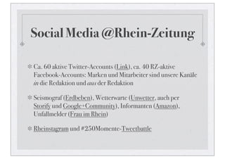 Social Media @Rhein-Zeitung

Ca. 60 aktive Twitter-Accounts (Link), ca. 40 RZ-aktive
Facebook-Accounts: Marken und Mitarbeiter sind unsere Kanäle
in die Redaktion und aus der Redaktion

Seismograf (Erdbeben), Wetterwarte (Unwetter, auch per
Storify und Google+Community), Informanten (Amazon),
Unfallmelder (Frau im Rhein)

Rheinstagram und #250Momente-Tweetbattle
 
