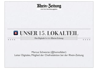 UNSER 15. LOKALTEIL
                   Das Digitale bei der Rhein-Zeitung




                  Marcus Schwarze (@homofaber)
Leiter Digitales, Mitglied der Chefredaktion bei der Rhein-Zeitung
 