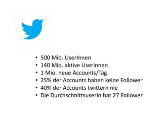 •   500 Mio. UserInnen
•   140 Mio. aktive UserInnen
•   1 Mio. neue Accounts/Tag
•   25% der Accounts haben keine Follower
•   40% der Accounts twittern nie
•   Die DurchschnittsuserIn hat 27 Follower
 