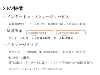 S3の特徴
・インターネットストレージサービス
 容量制限無し。ピーク時には、秒間800,000リクエストを処理。

・従量課金     10,000GETで$0.01   1GBの送信で$0.201

 ストレージ料金、リクエスト料金、データ転送料金

・ストレージタイプ
 スタンダード（堅牢性：99.999999999%）、低冗長化（堅牢性：
 99.99%）の2種類。
 低冗長化はスタンダードに比べ、ストレージ料金が2～3割ほど安い。

 ※オブジェクトをロストすると、HTTP 405が返される。
 