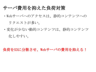 サーバ費用を抑えた負荷対策
・Webサーバへのアクセスは、静的コンテンツへの
 リクエストが多い。
・変化が少ない動的コンテンツは、静的コンテンツ
 化しやすい。


負荷をS3に分散させ、Webサーバの費用を抑える！
 