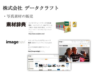 株式会社 データクラフト
・写真素材の販売
      ロイヤリティーフリーの写真素
      材
      印刷、マルチメディア、WEBデザインな
      ど幅広い用途に利用可能な、ロイヤリ
      ティーフリー・デジタルフォトコレク
      ション。
      http://www.sozaijiten.com/




      ストックフォトのダウンロード
      販売
      国内・海外のフォトブランドから210万
      点
      以上の写真素材を提供するストック
      フォ
      http://imagenavi.jp/
      トダウンロード販売サイト。
 