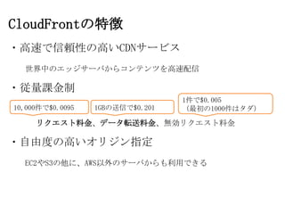 CloudFrontの特徴
・高速で信頼性の高いCDNサービス
  世界中のエッジサーバからコンテンツを高速配信

・従量課金制
                                  1件で$0.005
10,000件で$0.0095   1GBの送信で$0.201   （最初の1000件はタダ）

     リクエスト料金、データ転送料金、無効リクエスト料金

・自由度の高いオリジン指定
  EC2やS3の他に、AWS以外のサーバからも利用できる
 