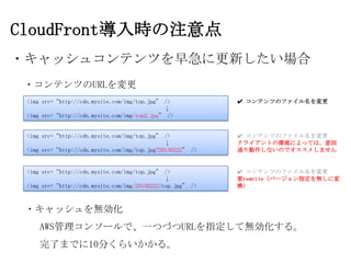 CloudFront導入時の注意点
・キャッシュコンテンツを早急に更新したい場合
 ・コンテンツのURLを変更
 <img src=“http://cdn.mysite.com/img/top.jpg” />            ✔ コンテンツのファイル名を変更
                                              ↓
 <img src=“http://cdn.mysite.com/img/top2.jpg” />


 <img src=“http://cdn.mysite.com/img/top.jpg” />            ✔ コンテンツのファイル名を変更
                                               ↓            クライアントの環境によっては、意図
 <img src=“http://cdn.mysite.com/img/top.jpg?20130222” />   通り動作しないのでオススメしません


 <img src=“http://cdn.mysite.com/img/top.jpg” />            ✔ コンテンツのファイル名を変更
                                               ↓            要rewrite (バージョン指定を無しに変
 <img src=“http://cdn.mysite.com/img/20130222/top.jpg” />   換）



 ・キャッシュを無効化
     AWS管理コンソールで、一つづつURLを指定して無効化する。
     完了までに10分くらいかかる。
 