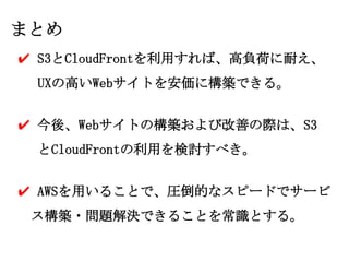 まとめ
✔ S3とCloudFrontを利用すれば、高負荷に耐え、
 UXの高いWebサイトを安価に構築できる。


✔ 今後、Webサイトの構築および改善の際は、S3
 とCloudFrontの利用を検討すべき。


✔ AWSを用いることで、圧倒的なスピードでサービ
 ス構築・問題解決できることを常識とする。
 