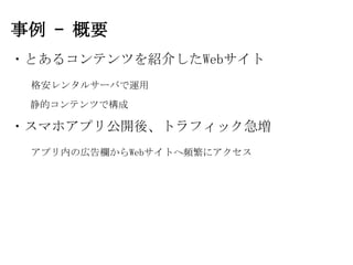 事例 – 概要
・とあるコンテンツを紹介したWebサイト
 格安レンタルサーバで運用
 静的コンテンツで構成

・スマホアプリ公開後、トラフィック急増
 アプリ内の広告欄からWebサイトへ頻繁にアクセス
 