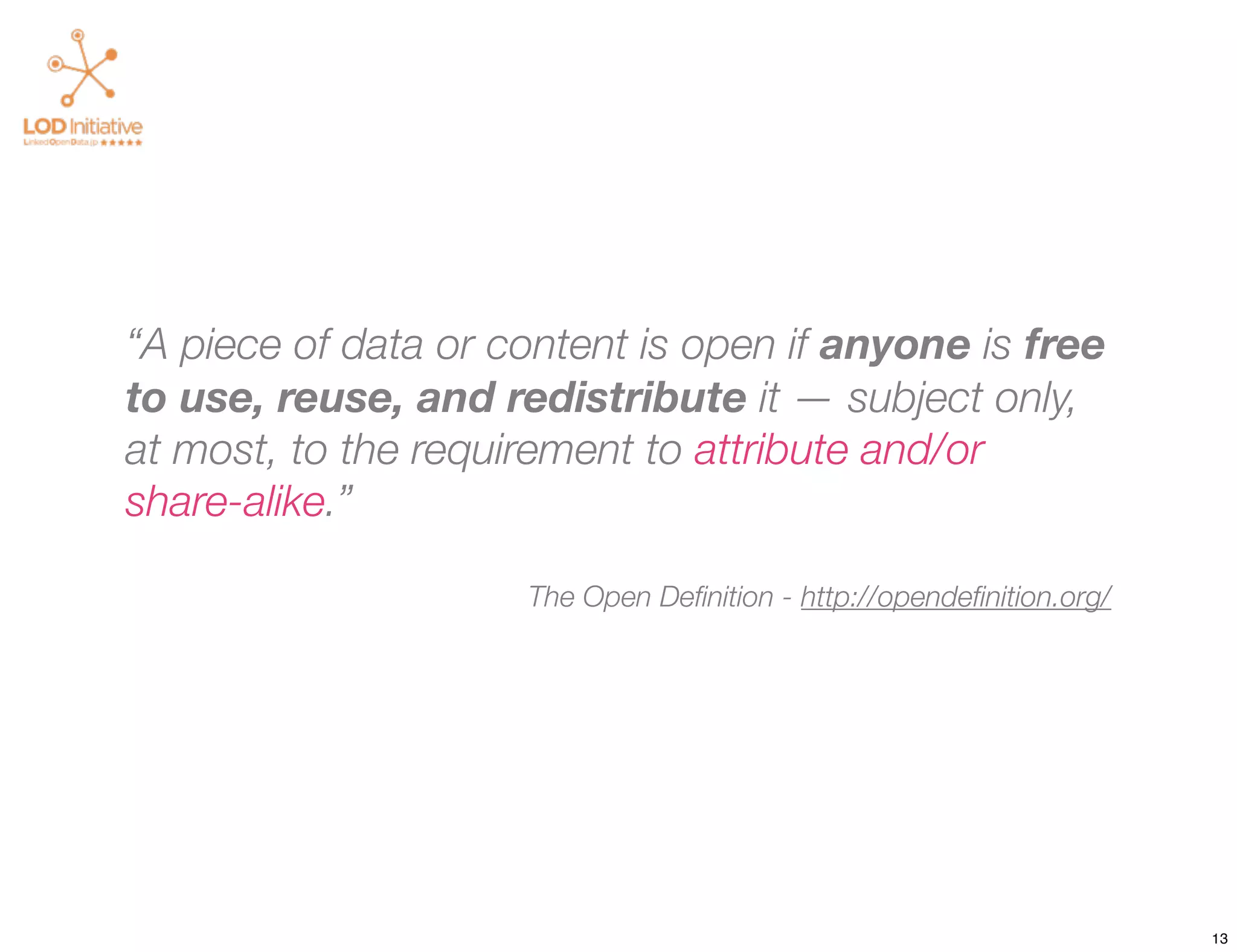 “A piece of data or content is open if anyone is free
to use, reuse, and redistribute it — subject only,
at most, to the requirement to attribute and/or
share-alike.”

                     The Open Deﬁnition - http://opendeﬁnition.org/




                                                                      13
 