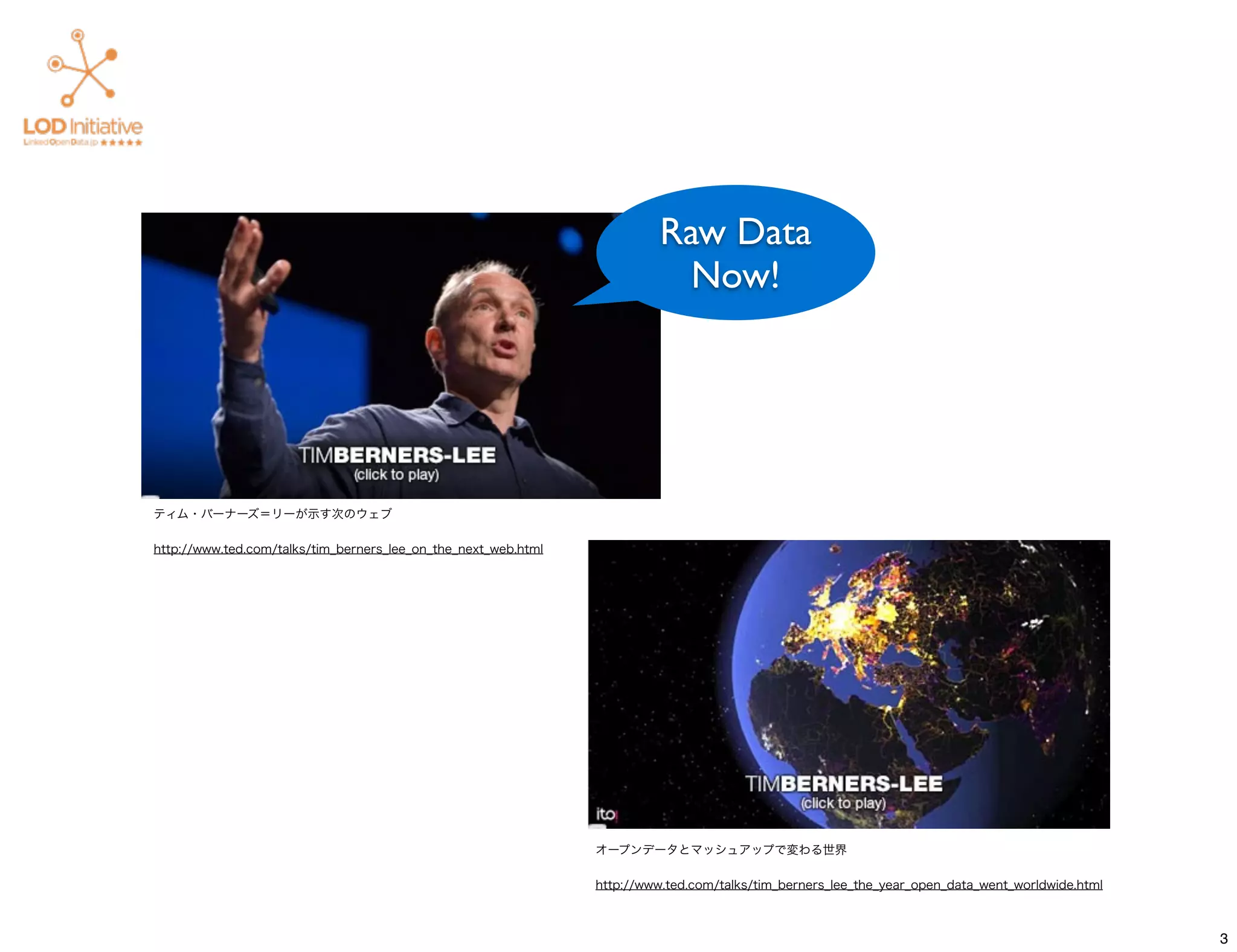 Raw Data
                                                                            Now!




ティム・バーナーズ＝リーが示す次のウェブ

http://www.ted.com/talks/tim_berners_lee_on_the_next_web.html




                                                                オープンデータとマッシュアップで変わる世界

                                                                http://www.ted.com/talks/tim_berners_lee_the_year_open_data_went_worldwide.html



                                                                                                                                                  3
 