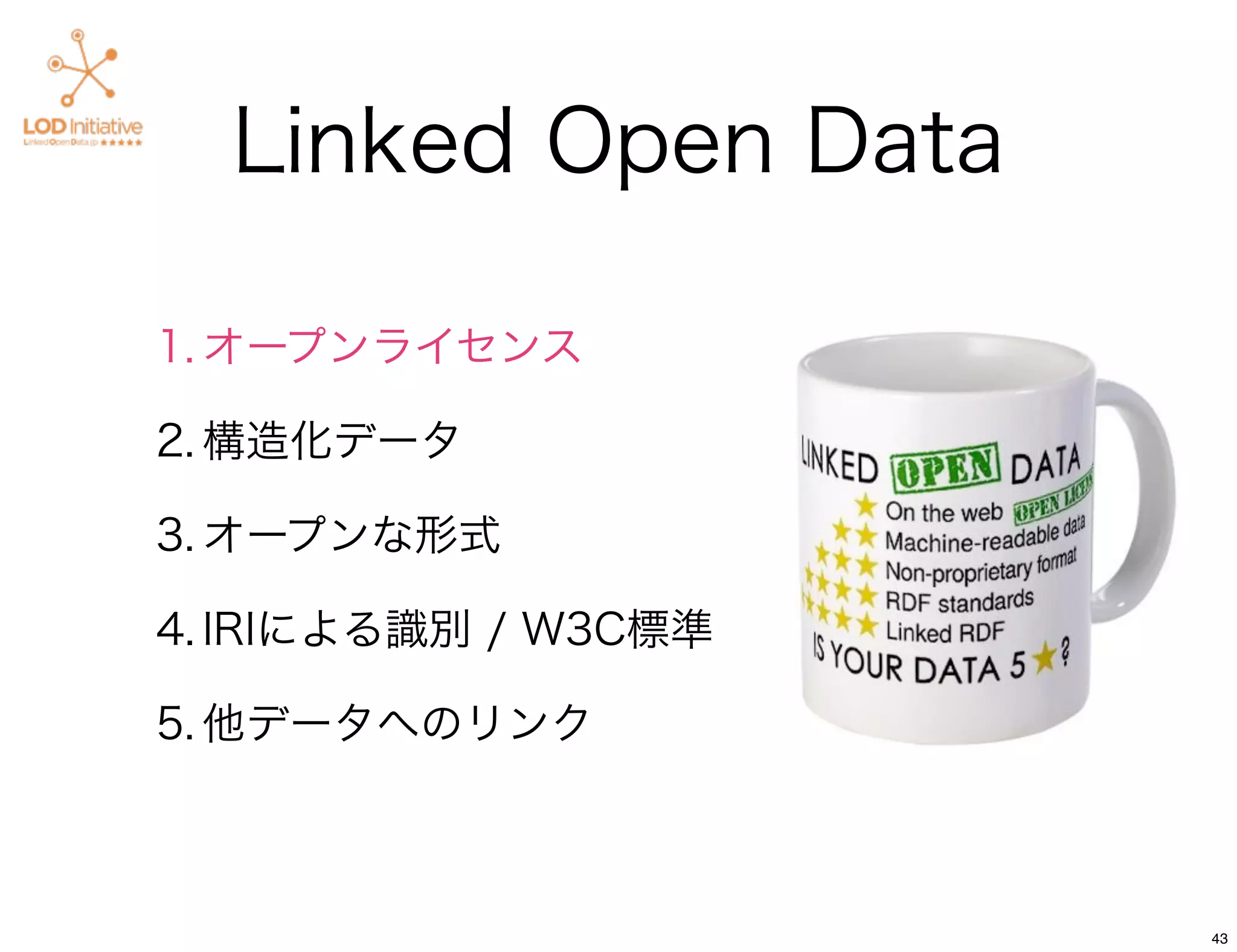 Linked Open Data

1. オープンライセンス

2. 構造化データ

3. オープンな形式

4. IRIによる識別 / W3C標準

5. 他データへのリンク



                      43
 