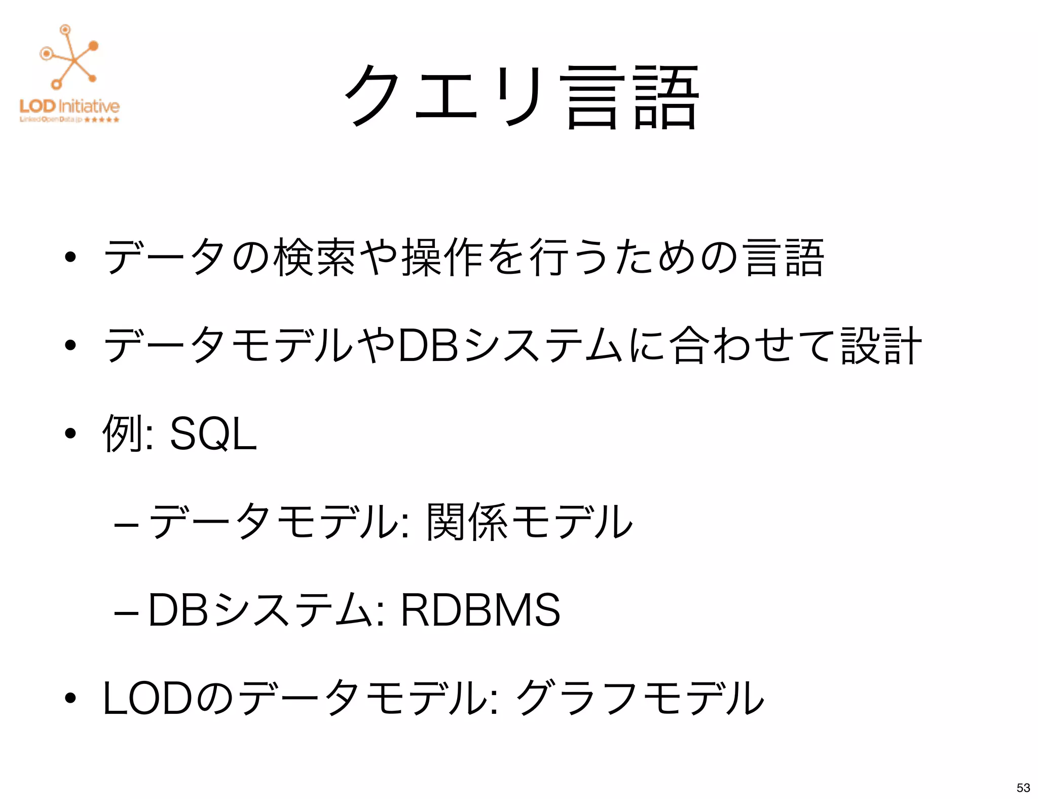クエリ言語

• データの検索や操作を行うための言語

• データモデルやDBシステムに合わせて設計

• 例: SQL

  – データモデル: 関係モデル

  – DBシステム: RDBMS

• LODのデータモデル: グラフモデル
                         53
 