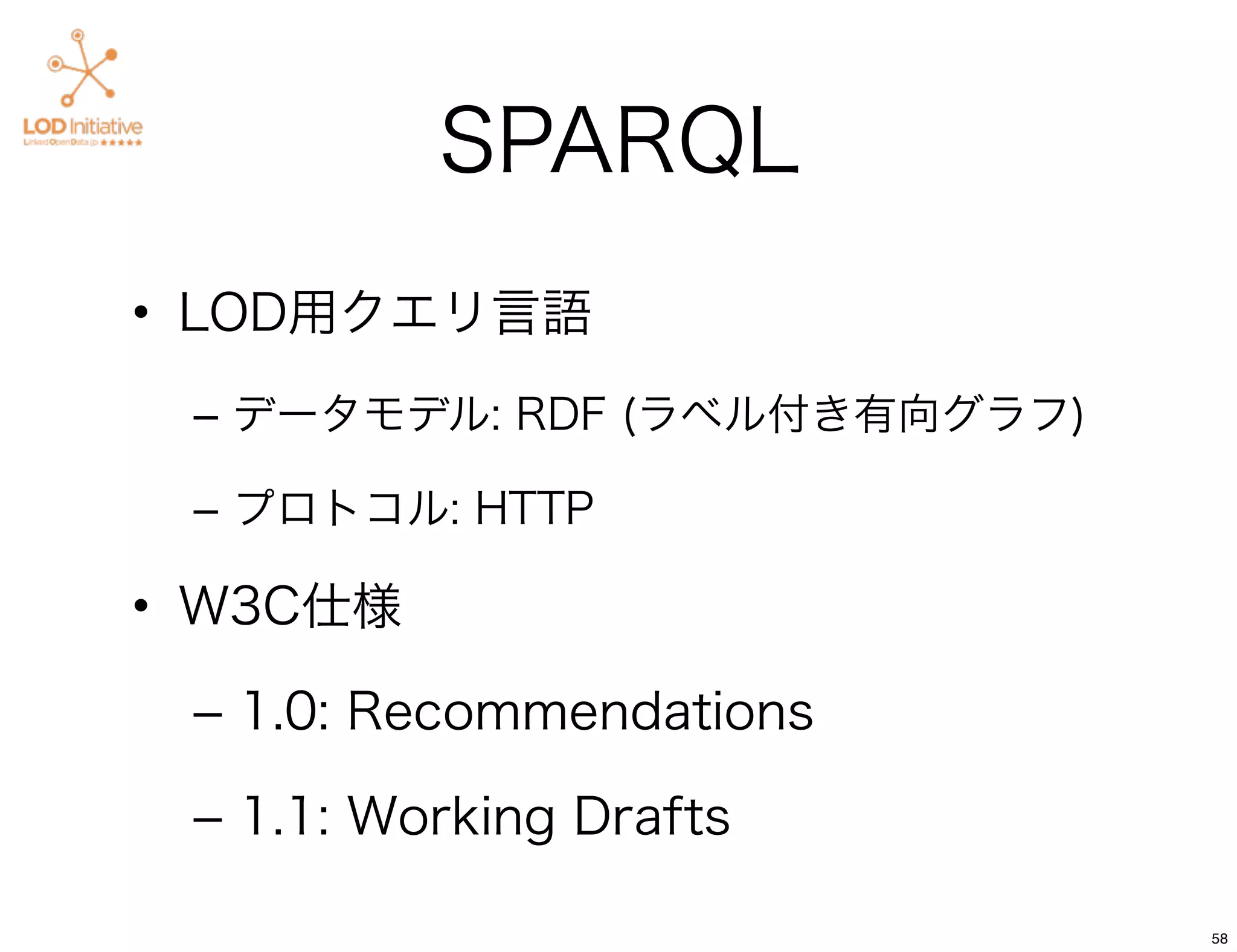 SPARQL
• LOD用クエリ言語
 – データモデル: RDF (ラベル付き有向グラフ)

 – プロトコル: HTTP

• W3C仕様

 – 1.0: Recommendations

 – 1.1: Working Drafts

                              58
 
