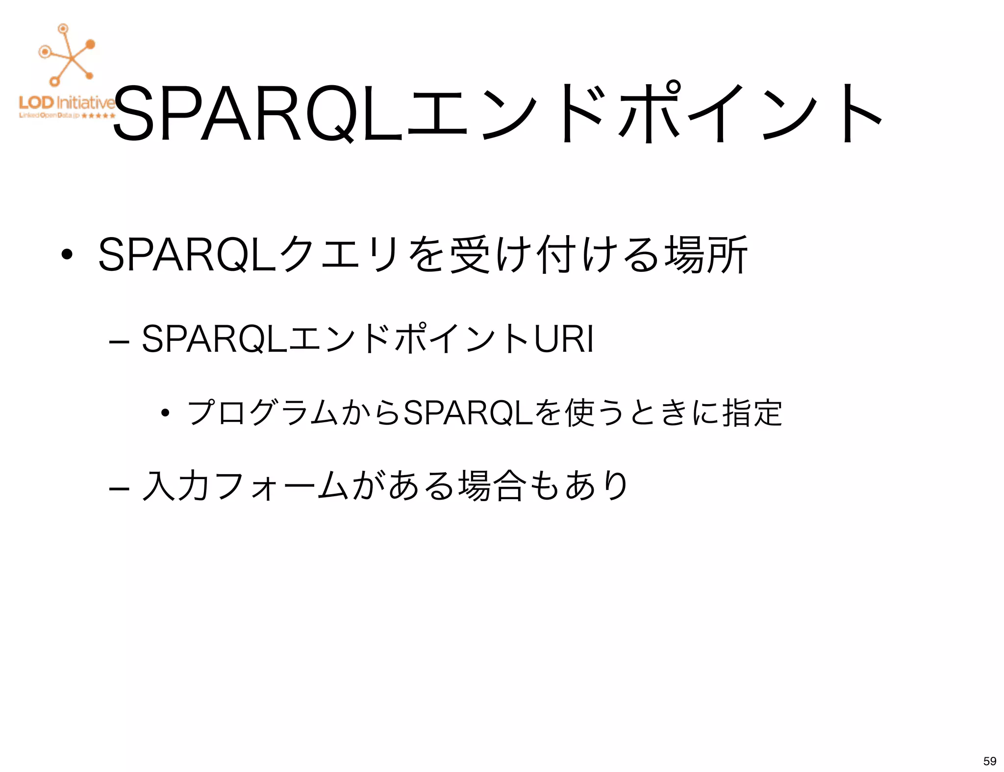 SPARQLエンドポイント
• SPARQLクエリを受け付ける場所
 – SPARQLエンドポイントURI

  • プログラムからSPARQLを使うときに指定

 – 入力フォームがある場合もあり




                            59
 