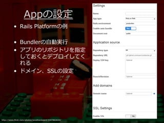 Appの設定
          • Rails Platformの例

          • Bundlerの自動実⾏
          • アプリのリポジトリを指定
            しておくとデプロイしてく
            れる
          • ドメイン、SSLの設定




http://www.flickr.com/photos/jonathanbeard/3307862620/
 