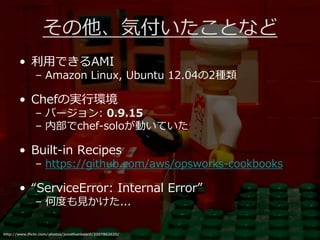 その他、気付いたことなど
       • 利用できるAMI
              – Amazon Linux, Ubuntu 12.04の2種類

       • Chefの実⾏環境
              – バージョン: 0.9.15
              – 内部でchef-soloが動いていた

       • Built-in Recipes
              – https://github.com/aws/opsworks-cookbooks

       • “ServiceError: Internal Error”
              – 何度も⾒かけた...

http://www.flickr.com/photos/jonathanbeard/3307862620/
 
