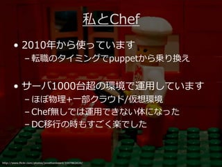 私とChef
       • 2010年から使っています
              – 転職のタイミングでpuppetから乗り換え


       • サーバ1000台超の環境で運用しています
              – ほぼ物理+一部クラウド/仮想環境
              – Chef無しでは運用できない体になった
              – DC移⾏の時もすごく楽でした



http://www.flickr.com/photos/jonathanbeard/3307862620/
 