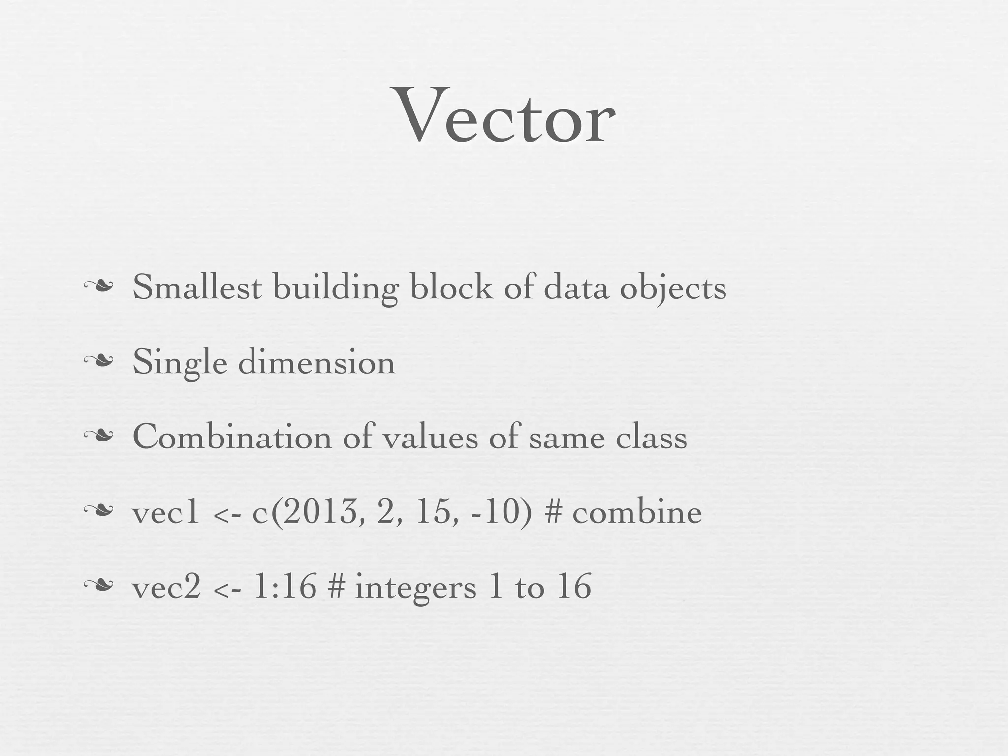 Vector
n   Smallest building block of data objects
n   Single dimension
n   Combination of values of same class
n   vec1 <- c(2013, 2, 15, -10) # combine
n   vec2 <- 1:16 # integers 1 to 16
 