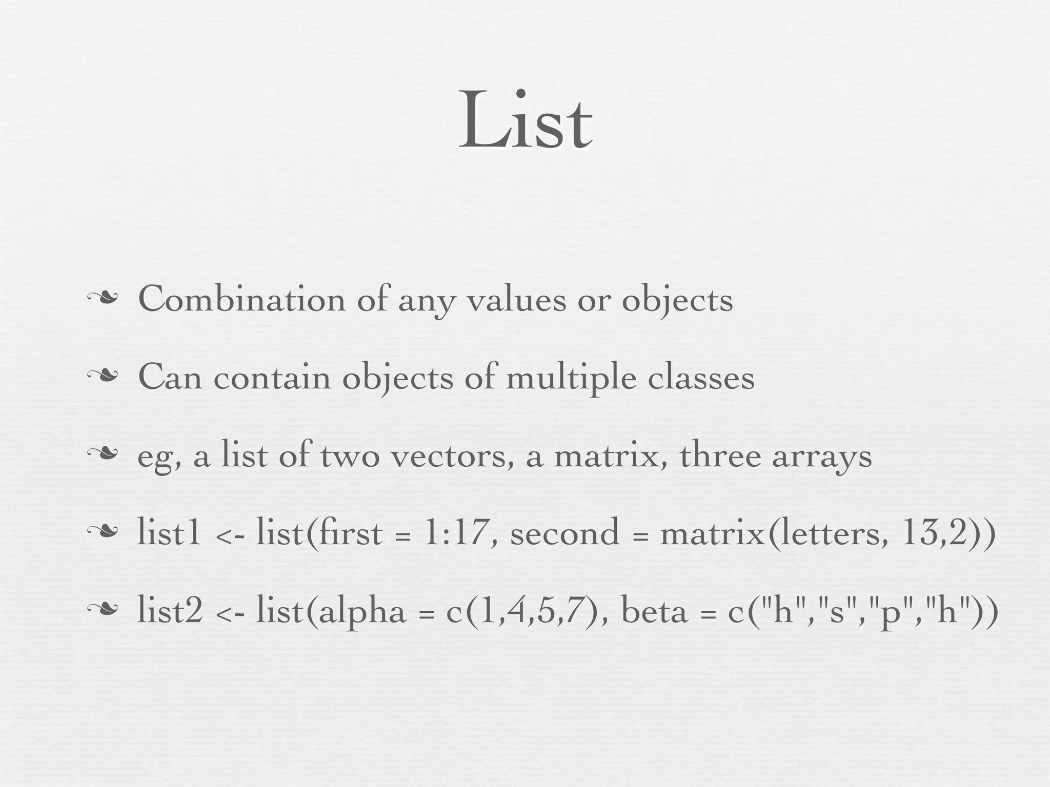 Array/Matrix
n   Vector folded into a multidimensional structure
n   2-dimensional array is a matrix
n   vec3 <- 1:16
n   dim(vec3) <- c(4, 4) # 4 x 4 structure
n   dim(vec3) <- c(2, 2, 4) # 2 x 2 x 4 structure
n   arr1 <- array(1:60, dim = c(3,4,5))
 