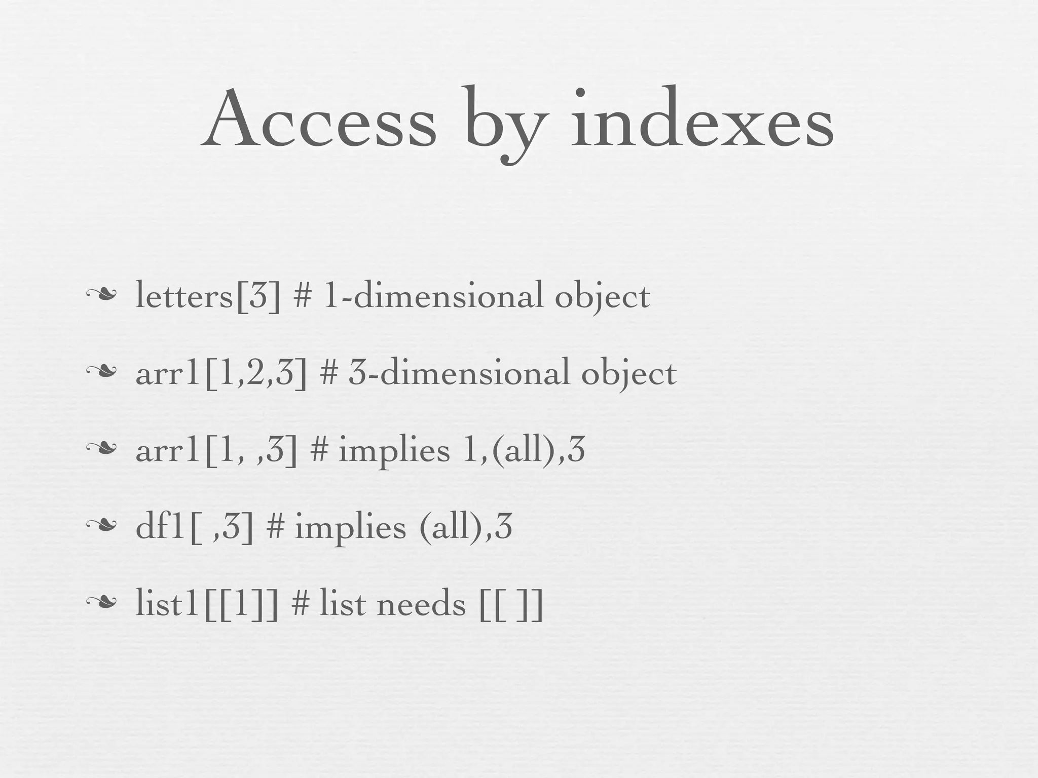 List
n   Combination of any values or objects
n   Can contain objects of multiple classes
n   eg, a list of two vectors, a matrix, three arrays
n   List_name$Variable_name operation with $ operator
n   list1 <- list(ﬁrst = 1:17, second = matrix(letters, 13,2))
n   list2 <- list(alpha = c(1,4,5,7), beta = c("h","s","p","h"))
 