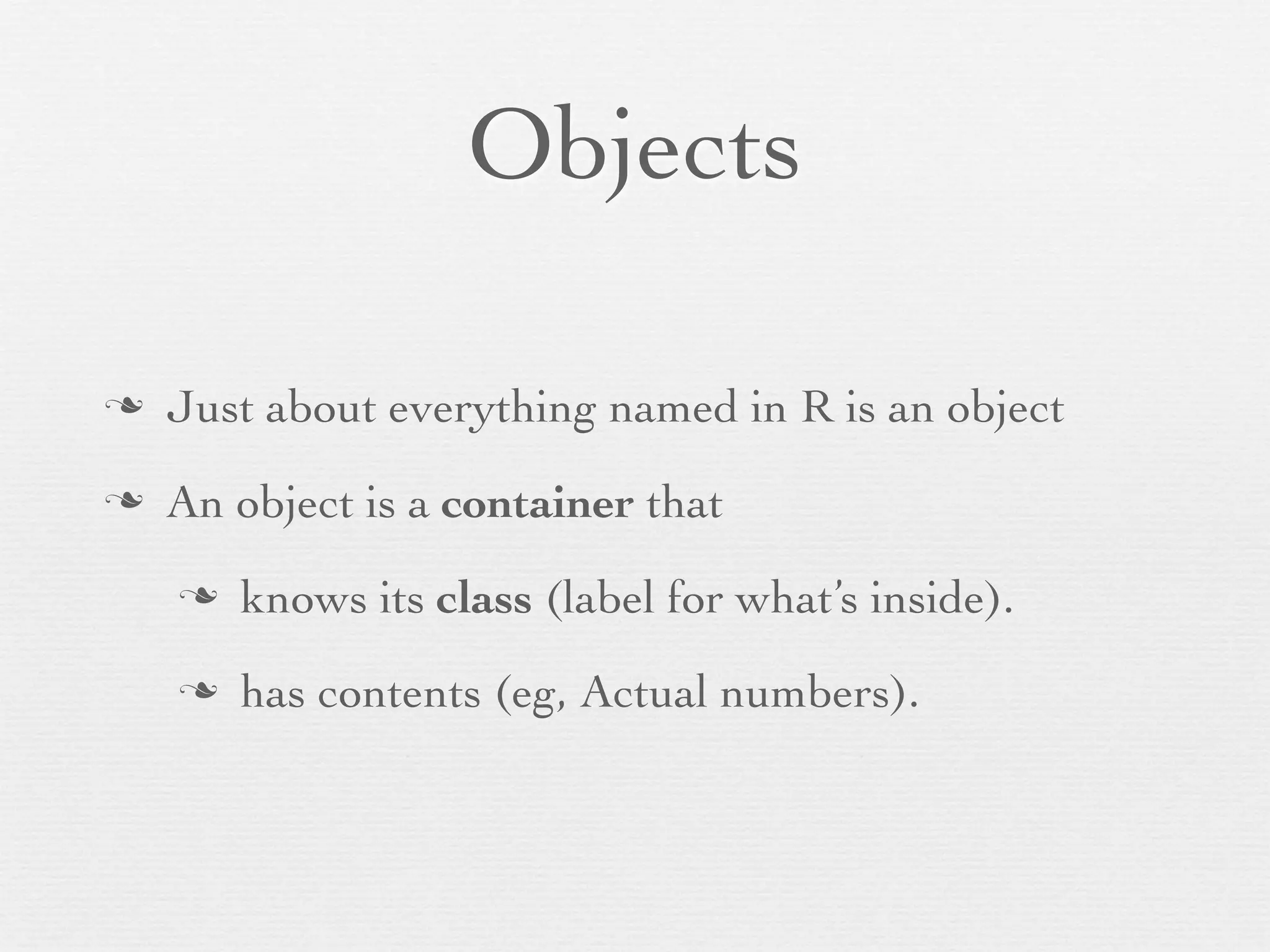 Objects

n   Just about everything named in R is an object
n   An object is a container that
     n   knows its class (label for what’s inside).
     n   has contents (eg, Actual numbers).
 