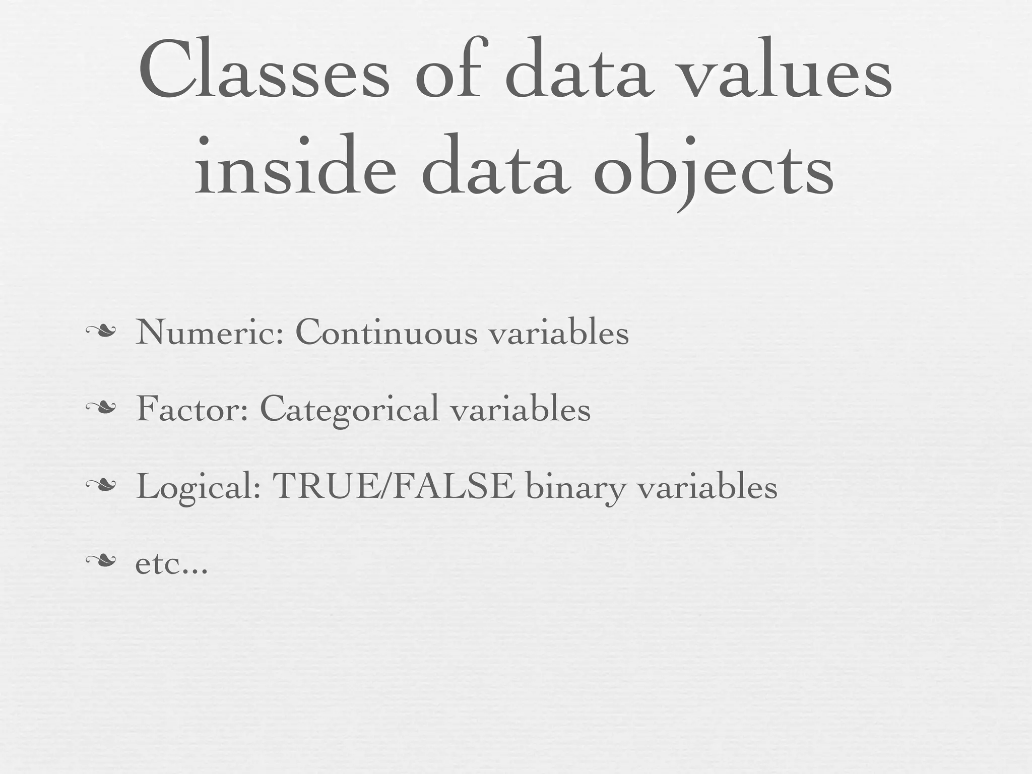 Classes of data values
      inside data objects
n   Numeric: Continuous variables
n   Factor: Categorical variables
n   Logical: TRUE/FALSE binary variables
n   etc...
 