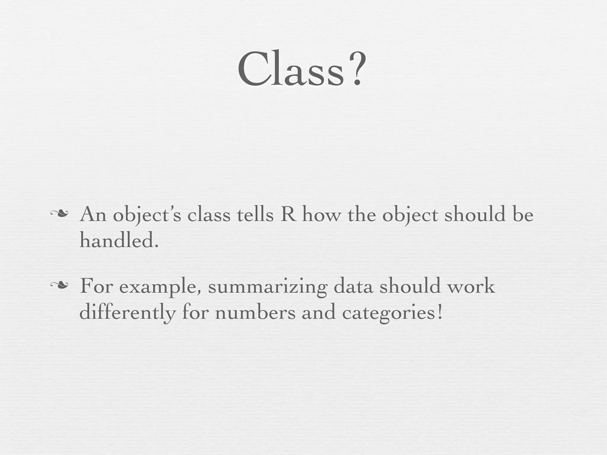 Class?

n   An object’s class tells R how the object should be
     handled.
n   For example, summarizing data should work
     differently for numbers and categories!
 