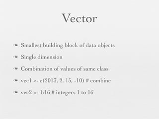 Vector
n   Smallest building block of data objects
n   Single dimension
n   Combination of values of same class
n   vec1 <- c(2013, 2, 15, -10) # combine
n   vec2 <- 1:16 # integers 1 to 16
 