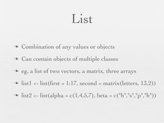 Array/Matrix
n   Vector folded into a multidimensional structure
n   2-dimensional array is a matrix
n   vec3 <- 1:16
n   dim(vec3) <- c(4, 4) # 4 x 4 structure
n   dim(vec3) <- c(2, 2, 4) # 2 x 2 x 4 structure
n   arr1 <- array(1:60, dim = c(3,4,5))
 