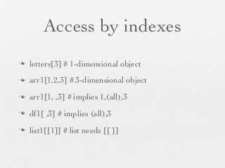 Access by indexes
n   letters[3] # 1-dimensional object
n   arr1[1,2,3] # 3-dimensional object
n   arr1[1, ,3] # implies 1,(all),3
n   df1[ ,3] # implies (all),3
n   list1[[1]] # list needs [[ ]]
 